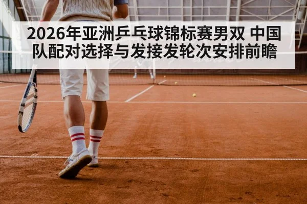 2026年亚洲乒乓球锦标赛男双 中国队配对选择与发接发轮次安排前瞻 | jiuyouhui